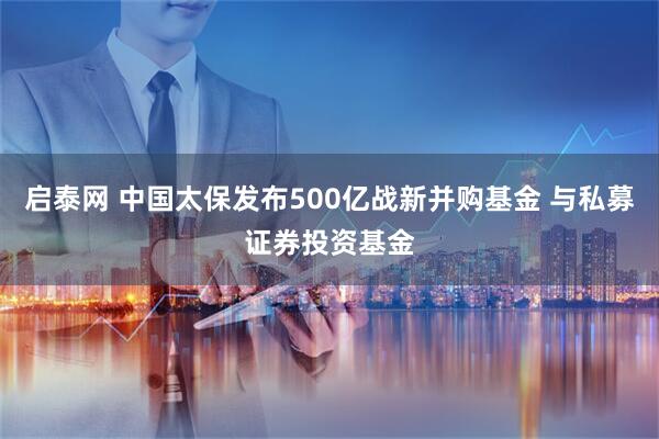 启泰网 中国太保发布500亿战新并购基金 与私募证券投资基金