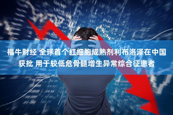 福牛财经 全球首个红细胞成熟剂利布洛泽在中国获批 用于较低危骨髓增生异常综合征患者