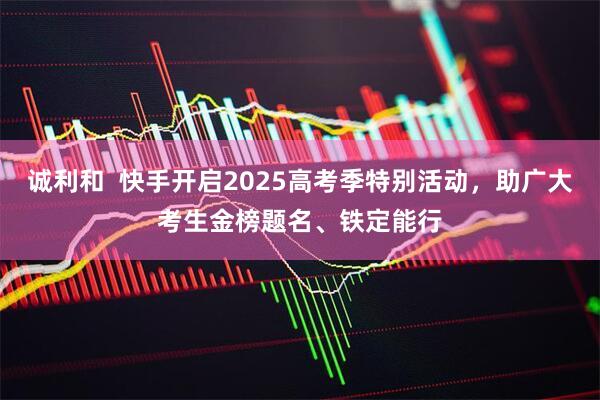 诚利和  快手开启2025高考季特别活动，助广大考生金榜题名、铁定能行