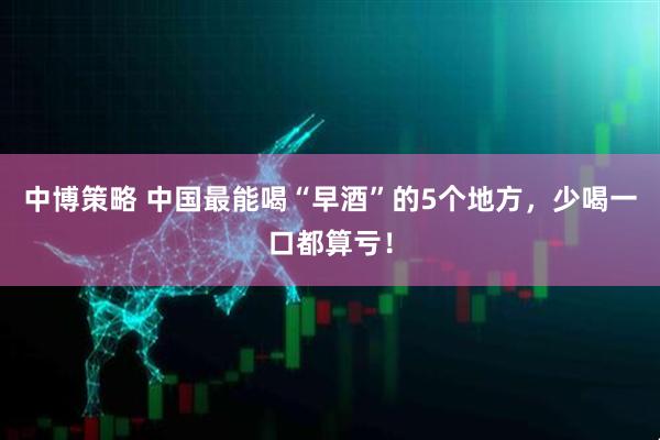 中博策略 中国最能喝“早酒”的5个地方，少喝一口都算亏！