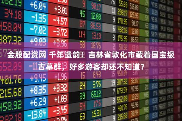 金股配资网 千年遗韵！吉林省敦化市藏着国宝级古墓群，好多游客却还不知道？