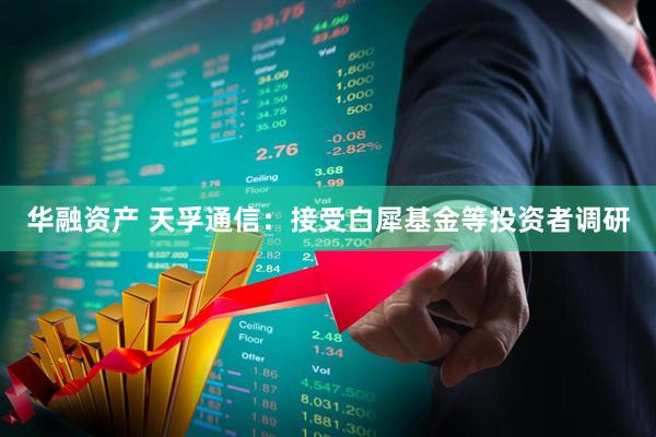 华融资产 天孚通信：接受白犀基金等投资者调研