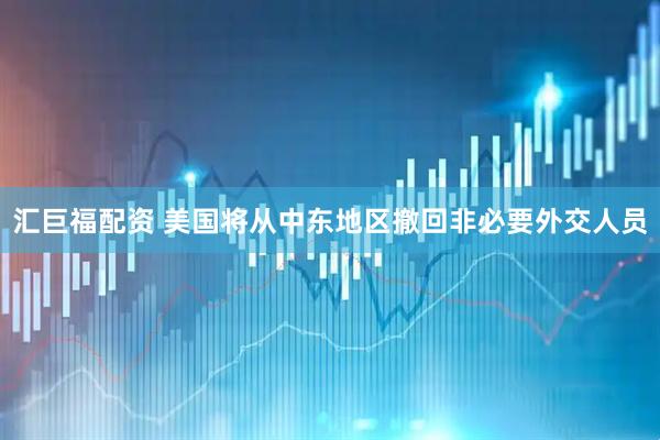 汇巨福配资 美国将从中东地区撤回非必要外交人员