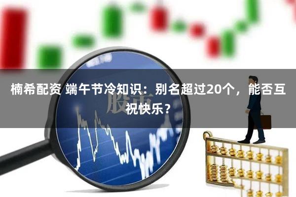 楠希配资 端午节冷知识：别名超过20个，能否互祝快乐？