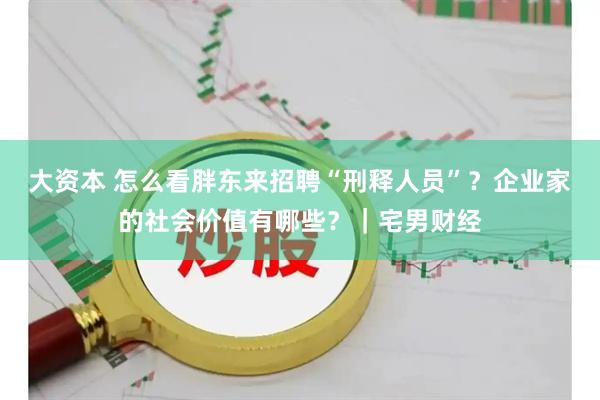 大资本 怎么看胖东来招聘“刑释人员”？企业家的社会价值有哪些？｜宅男财经