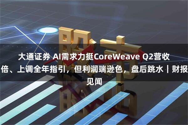 大通证券 AI需求力挺CoreWeave Q2营收增两倍、上调全年指引，但利润端逊色，盘后跳水｜财报见闻
