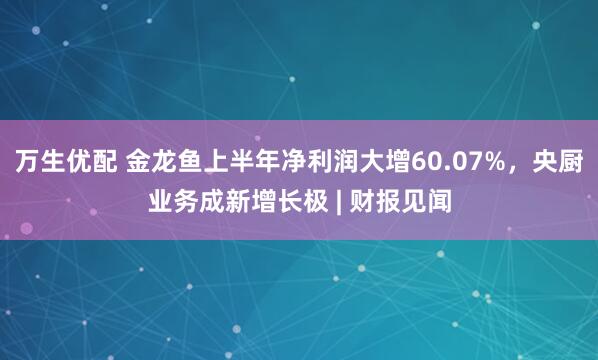 万生优配 金龙鱼上半年净利润大增60.07%，央厨业务成新增长极 | 财报见闻