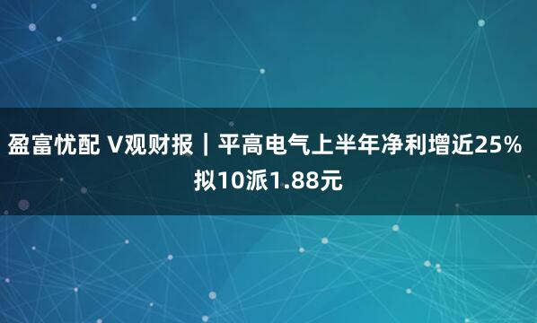 盈富忧配 V观财报｜平高电气上半年净利增近25% 拟10派1.88元