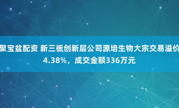 聚宝盆配资 新三板创新层公司源培生物大宗交易溢价4.38%，成交金额336万元