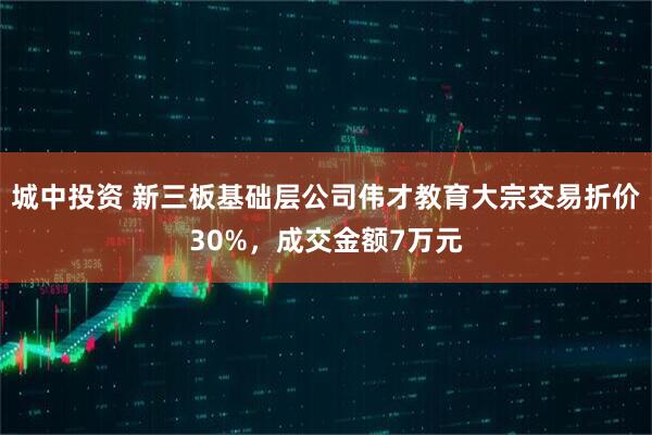 城中投资 新三板基础层公司伟才教育大宗交易折价30%，成交金额7万元