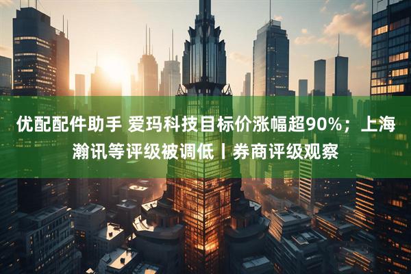 优配配件助手 爱玛科技目标价涨幅超90%；上海瀚讯等评级被调低丨券商评级观察