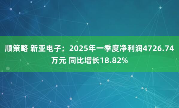 顺策略 新亚电子：2025年一季度净利润4726.74万元 同比增长18.82%