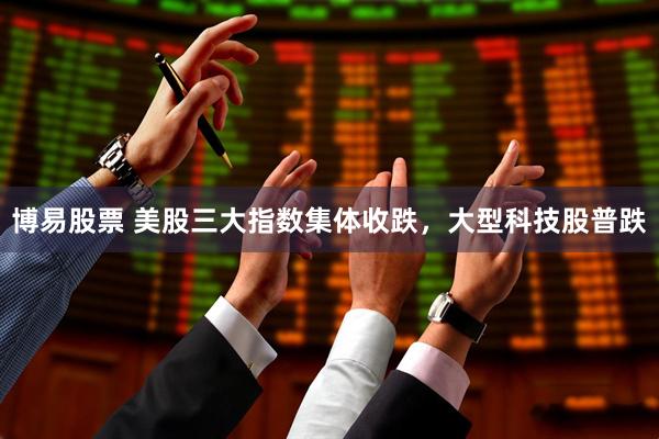 博易股票 美股三大指数集体收跌，大型科技股普跌