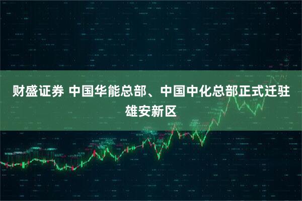 财盛证券 中国华能总部、中国中化总部正式迁驻雄安新区