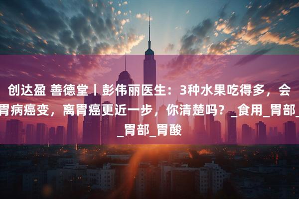 创达盈 善德堂丨彭伟丽医生：3种水果吃得多，会加速胃病癌变，离胃癌更近一步，你清楚吗？_食用_胃部_胃酸